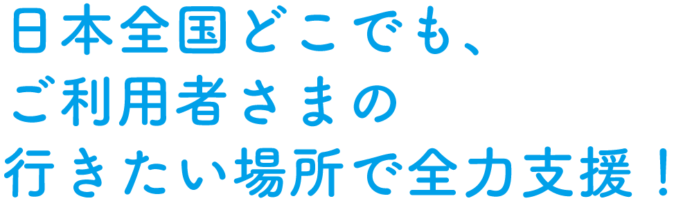 日本全国どこでも、ご利用者様の行きたい場所で全力支援！